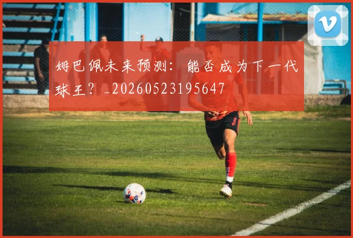姆巴佩未来预测：能否成为下一代球王？_20260523195647
