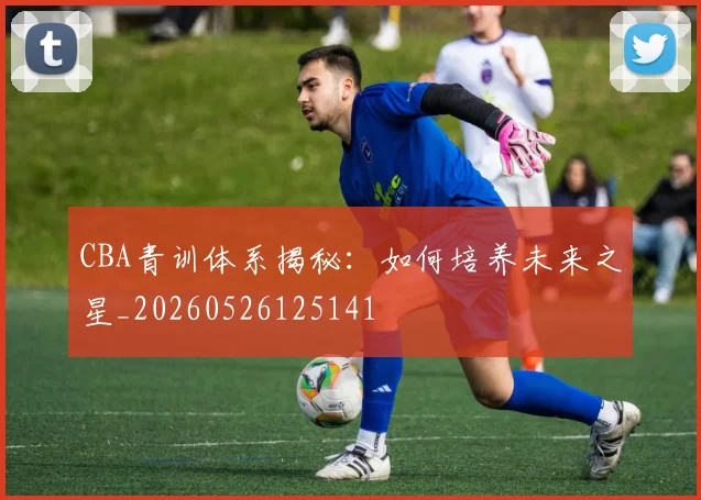 CBA青训体系揭秘:如何培养未来之星_20260526125141